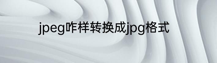 jpeg咋样转换成jpg格式