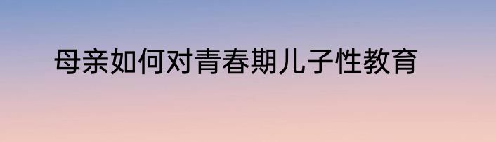 母亲如何对青春期儿子性教育