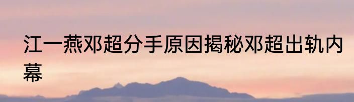 江一燕邓超分手原因揭秘邓超出轨内幕