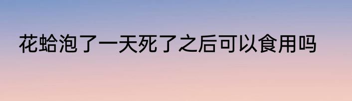 花蛤泡了一天死了之后可以食用吗