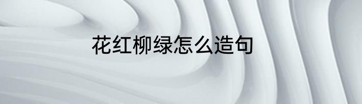 花红柳绿怎么造句