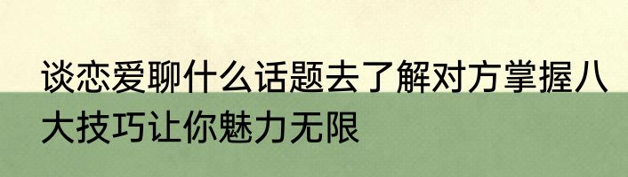 谈恋爱聊什么话题去了解对方掌握八大技巧让你魅力无限