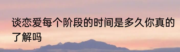 谈恋爱每个阶段的时间是多久你真的了解吗
