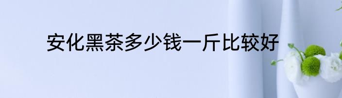 安化黑茶多少钱一斤比较好