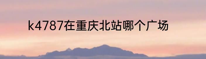 k4787在重庆北站哪个广场