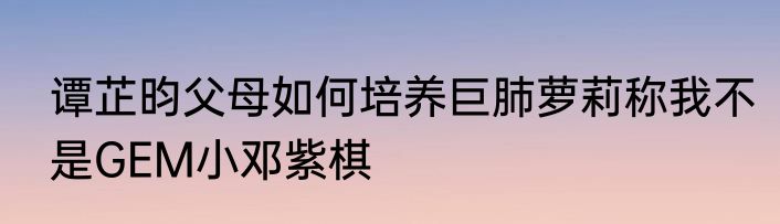 谭芷昀父母如何培养巨肺萝莉称我不是GEM小邓紫棋