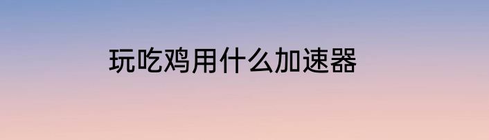 玩吃鸡用什么加速器