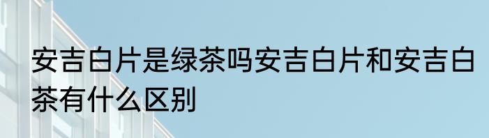 安吉白片是绿茶吗安吉白片和安吉白茶有什么区别