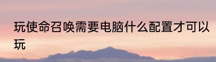 玩使命召唤需要电脑什么配置才可以玩