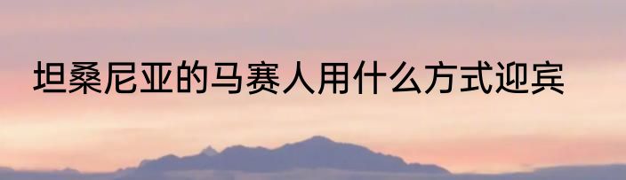 坦桑尼亚的马赛人用什么方式迎宾