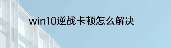 win10逆战卡顿怎么解决