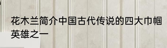 花木兰简介中国古代传说的四大巾帼英雄之一