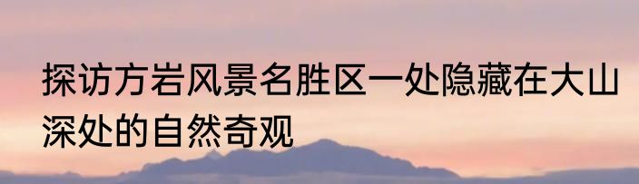 探访方岩风景名胜区一处隐藏在大山深处的自然奇观