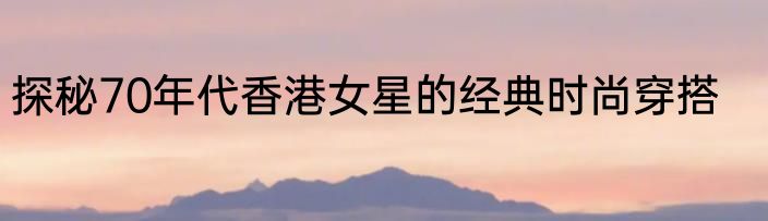 探秘70年代香港女星的经典时尚穿搭