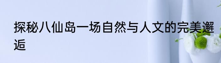 探秘八仙岛一场自然与人文的完美邂逅