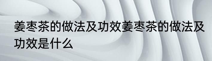 姜枣茶的做法及功效姜枣茶的做法及功效是什么