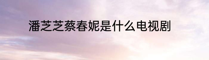 潘芝芝蔡春妮是什么电视剧
