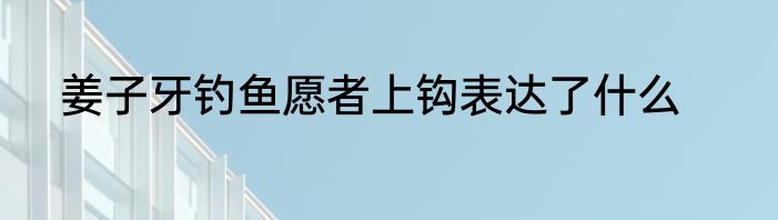 姜子牙钓鱼愿者上钩表达了什么