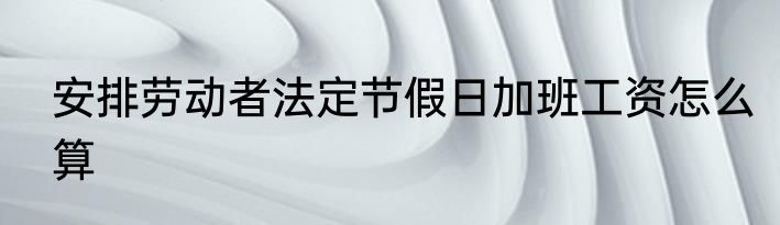 安排劳动者法定节假日加班工资怎么算