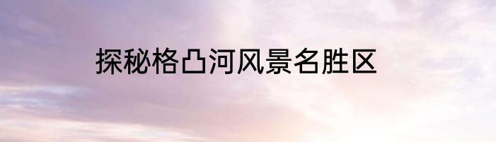 探秘格凸河风景名胜区