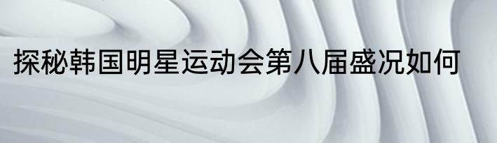 探秘韩国明星运动会第八届盛况如何