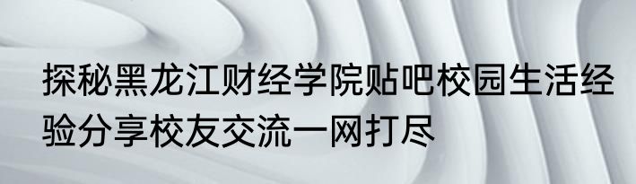 探秘黑龙江财经学院贴吧校园生活经验分享校友交流一网打尽