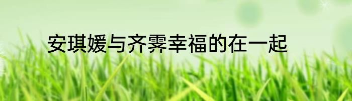 安琪媛与齐霁幸福的在一起