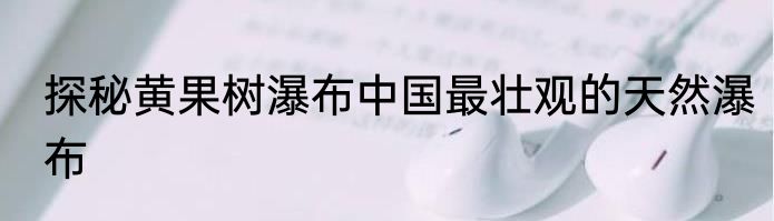 探秘黄果树瀑布中国最壮观的天然瀑布