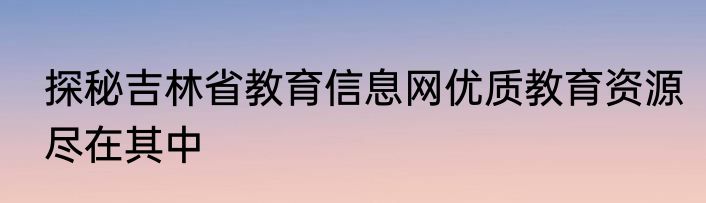 探秘吉林省教育信息网优质教育资源尽在其中