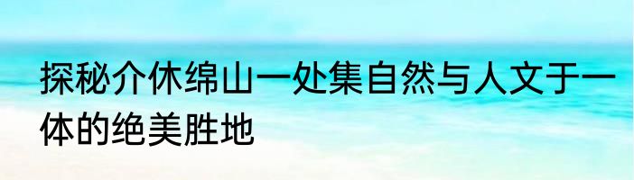 探秘介休绵山一处集自然与人文于一体的绝美胜地