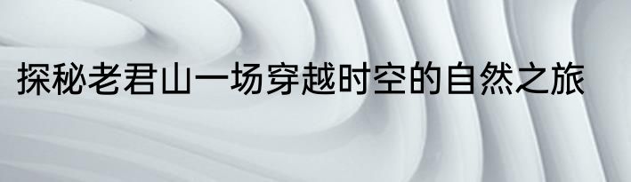 探秘老君山一场穿越时空的自然之旅