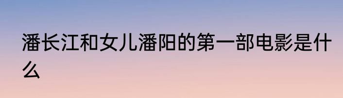 潘长江和女儿潘阳的第一部电影是什么