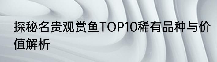探秘名贵观赏鱼TOP10稀有品种与价值解析