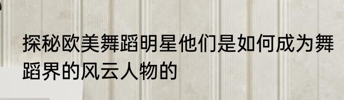 探秘欧美舞蹈明星他们是如何成为舞蹈界的风云人物的