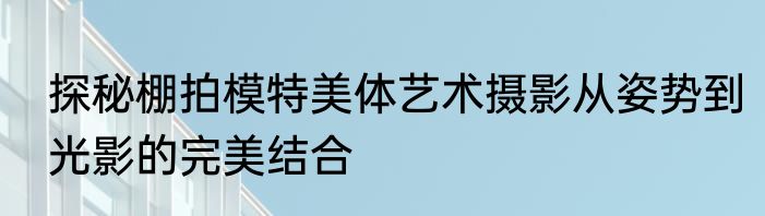 探秘棚拍模特美体艺术摄影从姿势到光影的完美结合