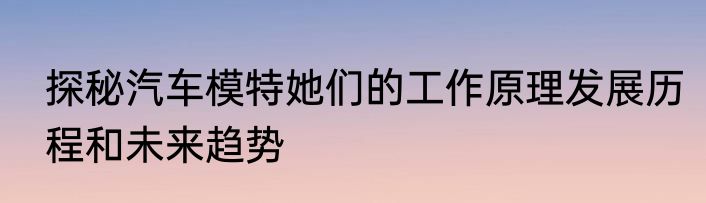 探秘汽车模特她们的工作原理发展历程和未来趋势