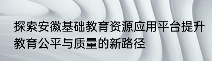 探索安徽基础教育资源应用平台提升教育公平与质量的新路径