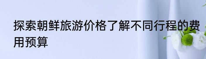 探索朝鲜旅游价格了解不同行程的费用预算