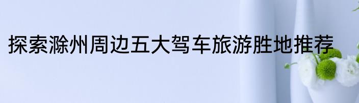 探索滁州周边五大驾车旅游胜地推荐