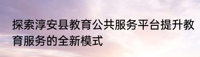 探索淳安县教育公共服务平台提升教育服务的全新模式