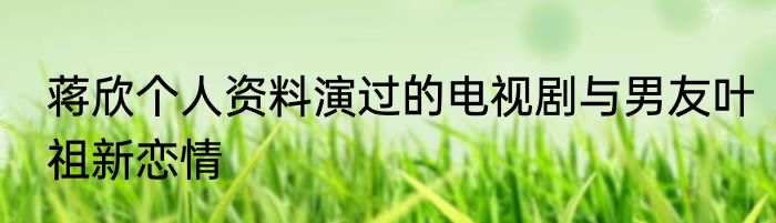蒋欣个人资料演过的电视剧与男友叶祖新恋情