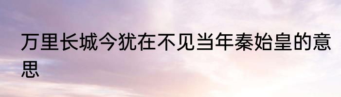 万里长城今犹在不见当年秦始皇的意思