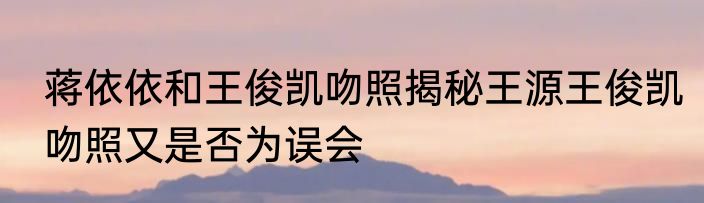 蒋依依和王俊凯吻照揭秘王源王俊凯吻照又是否为误会