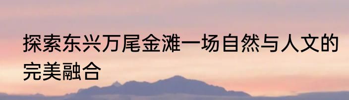 探索东兴万尾金滩一场自然与人文的完美融合