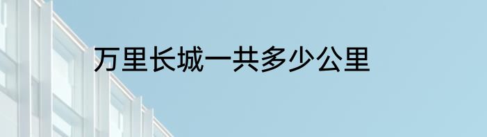 万里长城一共多少公里
