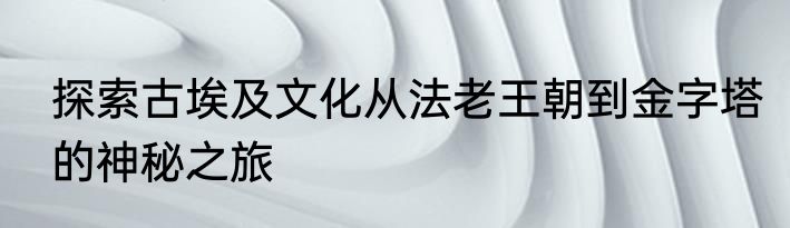 探索古埃及文化从法老王朝到金字塔的神秘之旅