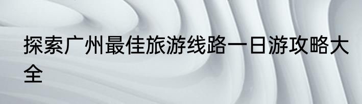 探索广州最佳旅游线路一日游攻略大全