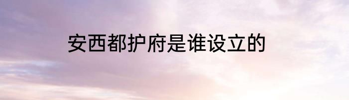 安西都护府是谁设立的
