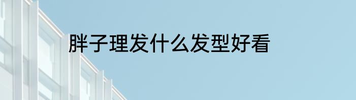 胖子理发什么发型好看
