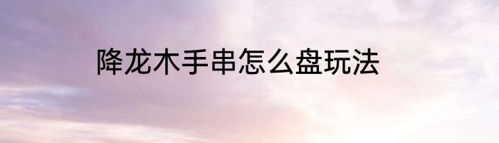 降龙木手串怎么盘玩法